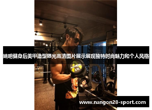 姚明健身后美甲造型曝光高清图片展示展现独特时尚魅力和个人风格