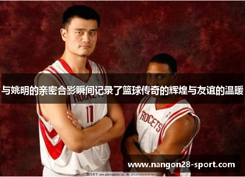 与姚明的亲密合影瞬间记录了篮球传奇的辉煌与友谊的温暖