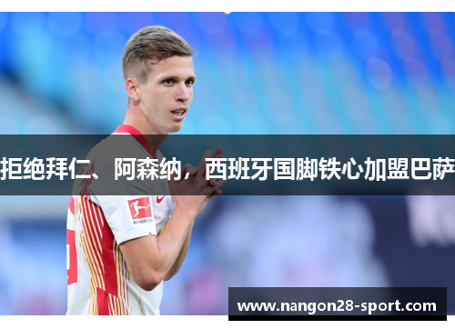 拒绝拜仁、阿森纳，西班牙国脚铁心加盟巴萨